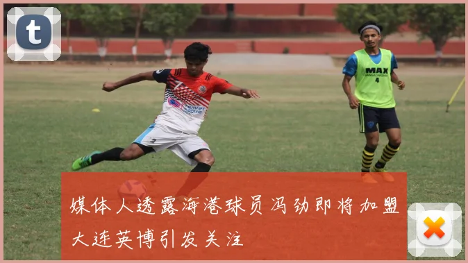 媒体人透露海港球员冯劲即将加盟大连英博引发关注