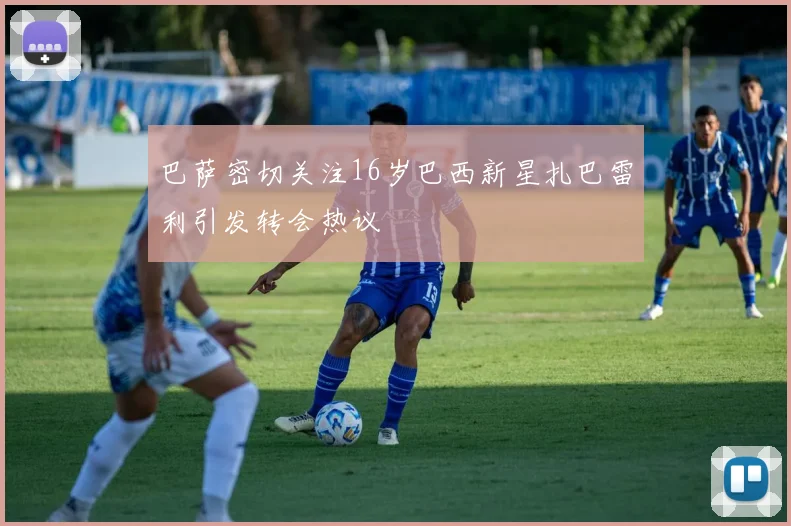 巴萨密切关注16岁巴西新星扎巴雷利引发转会热议