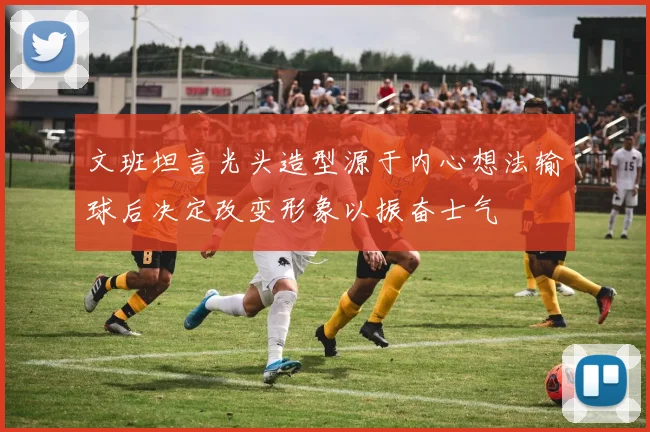 文班坦言光头造型源于内心想法输球后决定改变形象以振奋士气
