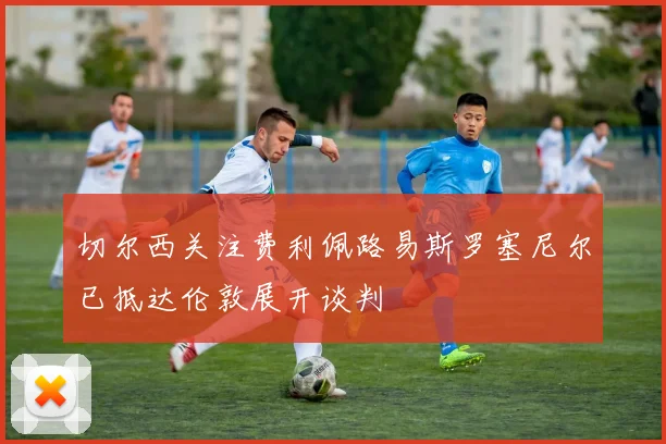 切尔西关注费利佩路易斯罗塞尼尔已抵达伦敦展开谈判