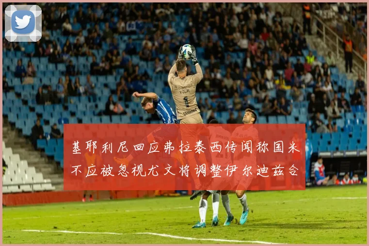 基耶利尼回应弗拉泰西传闻称国米不应被忽视尤文将调整伊尔迪兹合同内容