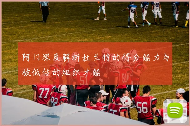 阿门深度解析杜兰特的得分能力与被低估的组织才能