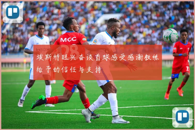 埃斯特旺兴奋谈首球感受感谢教练给予的信任与支持
