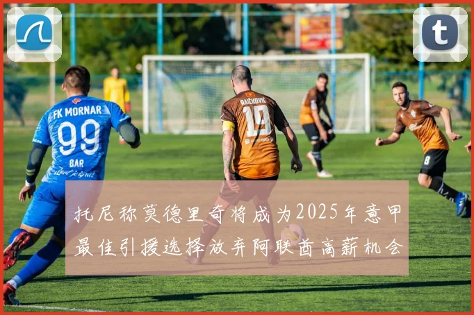 托尼称莫德里奇将成为2025年意甲最佳引援选择放弃阿联酋高薪机会