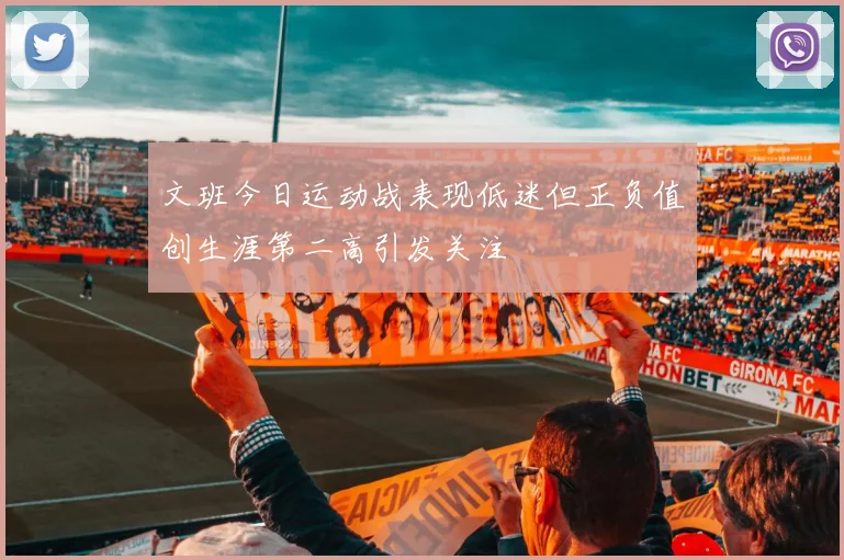 文班今日运动战表现低迷但正负值创生涯第二高引发关注