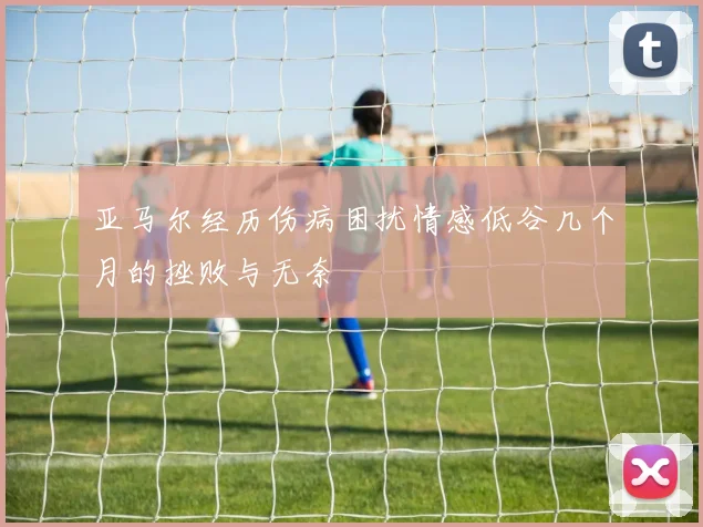 亚马尔经历伤病困扰情感低谷几个月的挫败与无奈