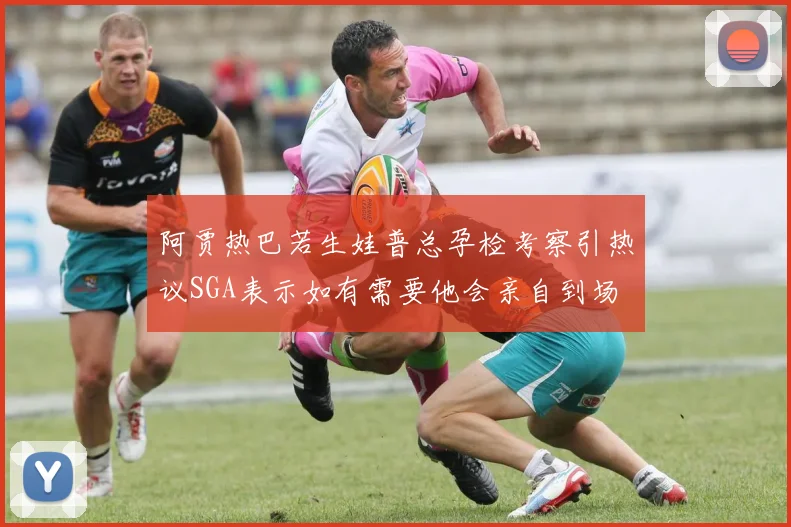 阿贾热巴若生娃普总孕检考察引热议SGA表示如有需要他会亲自到场