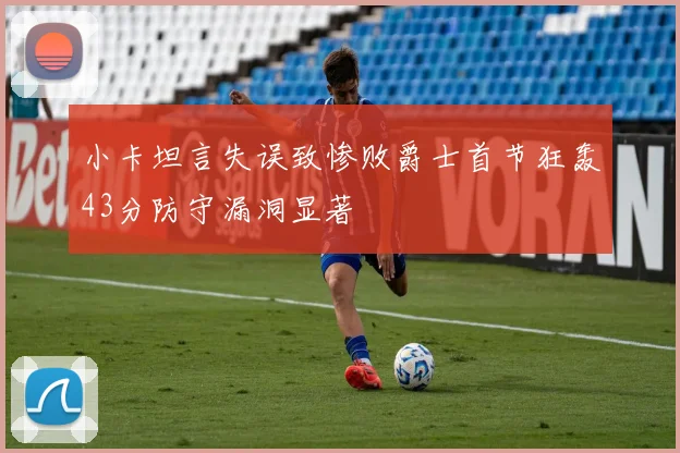 小卡坦言失误致惨败爵士首节狂轰43分防守漏洞显著