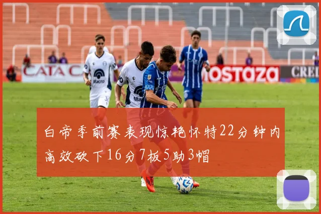 白帝季前赛表现惊艳怀特22分钟内高效砍下16分7板5助3帽