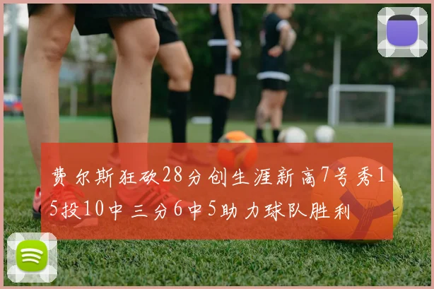 费尔斯狂砍28分创生涯新高7号秀15投10中三分6中5助力球队胜利