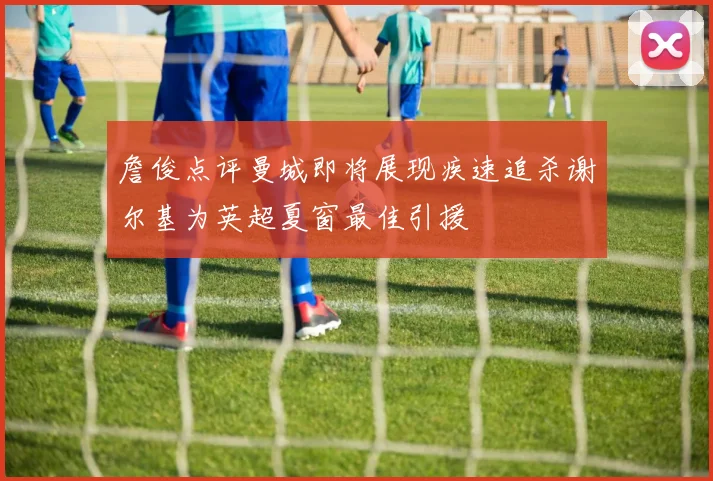 詹俊点评曼城即将展现疾速追杀谢尔基为英超夏窗最佳引援