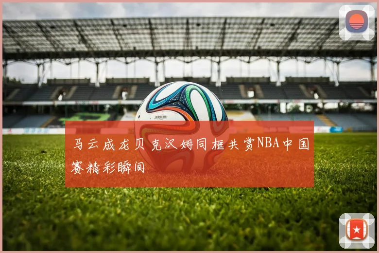 马云成龙贝克汉姆同框共赏NBA中国赛精彩瞬间