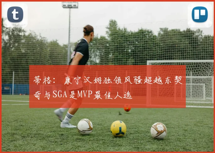 蒂格：康宁汉姆独领风骚超越东契奇与SGA是MVP最佳人选