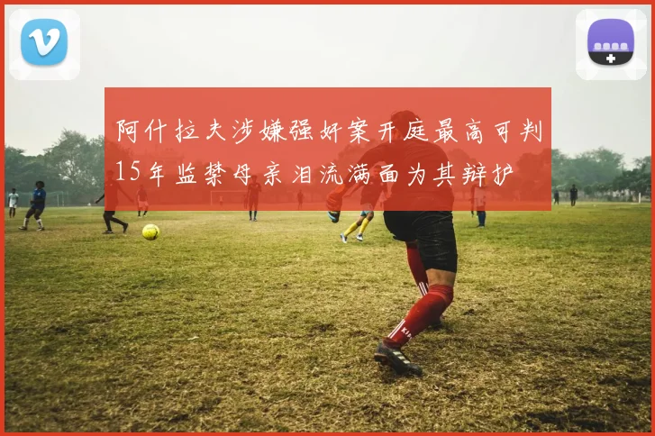 阿什拉夫涉嫌强奸案开庭最高可判15年监禁母亲泪流满面为其辩护