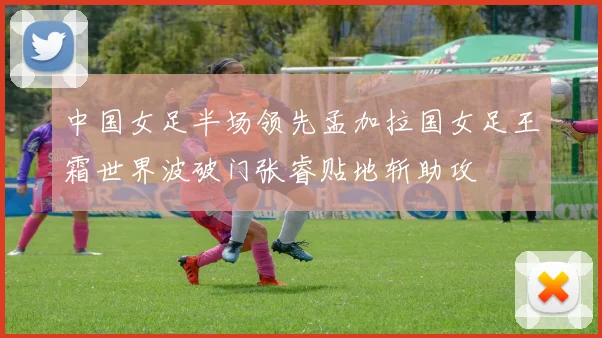 中国女足半场领先孟加拉国女足王霜世界波破门张睿贴地斩助攻