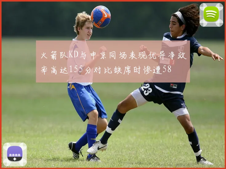 火箭队KD与申京同场表现优异净效率高达155分对比缺席时惨遭58
