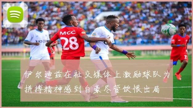 伊尔迪兹在社交媒体上激励球队为拼搏精神感到自豪尽管饮恨出局